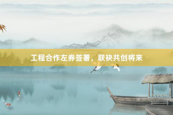 工程合作左券签署，联袂共创将来